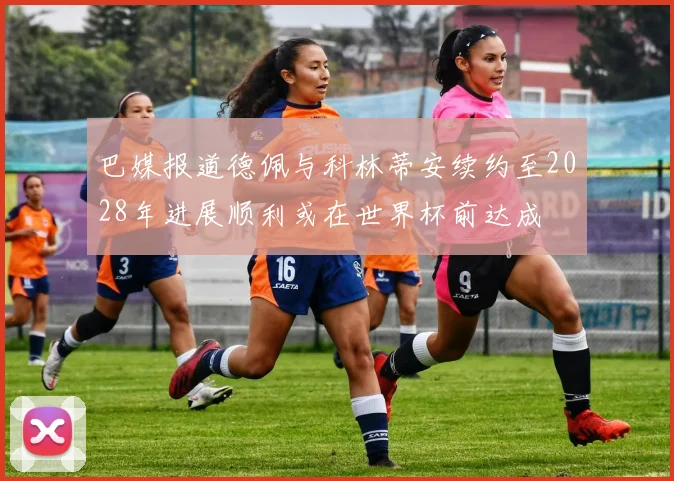 巴媒报道德佩与科林蒂安续约至2028年进展顺利或在世界杯前达成