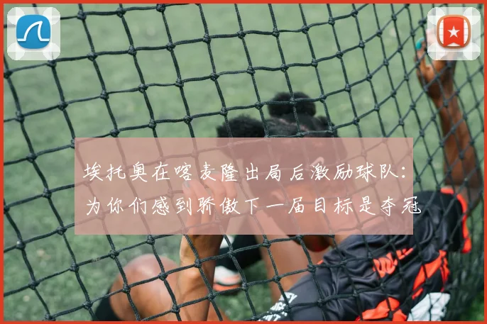 埃托奥在喀麦隆出局后激励球队：为你们感到骄傲下一届目标是夺冠