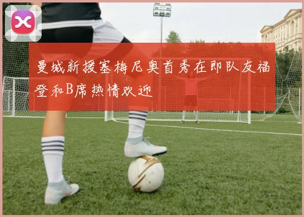 曼城新援塞梅尼奥首秀在即队友福登和B席热情欢迎