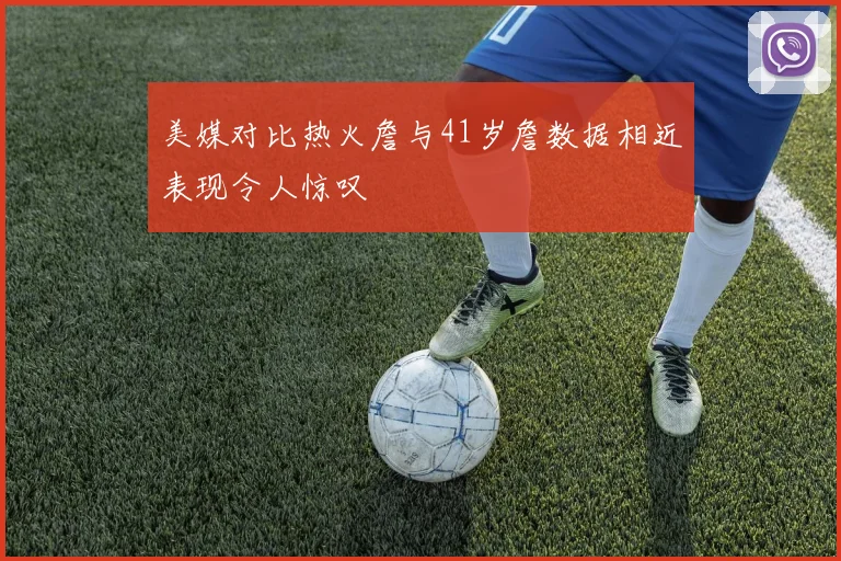 美媒对比热火詹与41岁詹数据相近表现令人惊叹