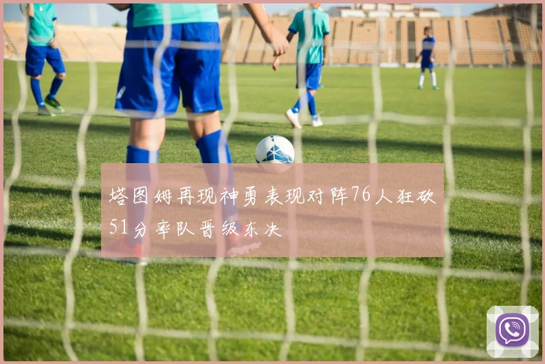 塔图姆再现神勇表现对阵76人狂砍51分率队晋级东决