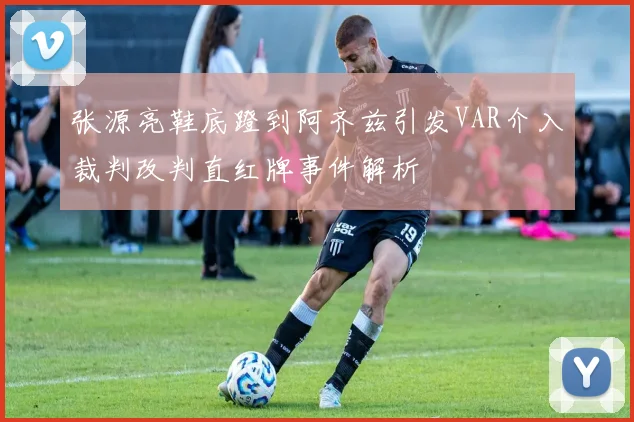 张源亮鞋底蹬到阿齐兹引发VAR介入裁判改判直红牌事件解析