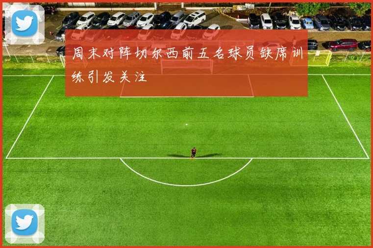 周末对阵切尔西前五名球员缺席训练引发关注
