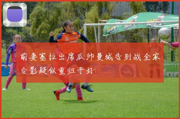 前妻塞拉出席瓜帅曼城告别战全家合影疑似重归于好