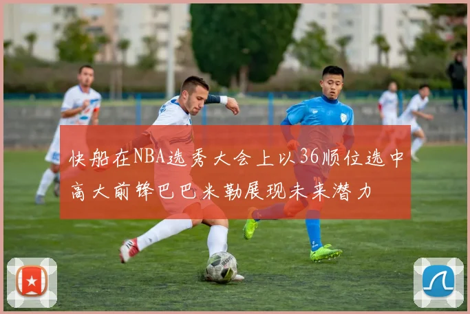 快船在NBA选秀大会上以36顺位选中高大前锋巴巴米勒展现未来潜力