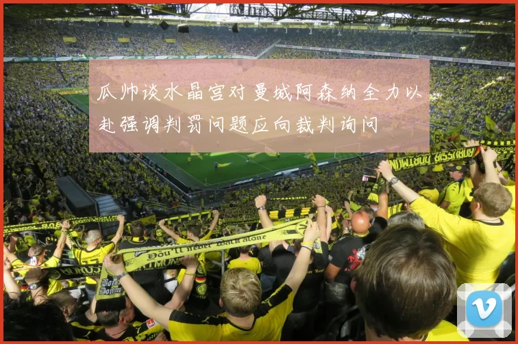 瓜帅谈水晶宫对曼城阿森纳全力以赴强调判罚问题应向裁判询问