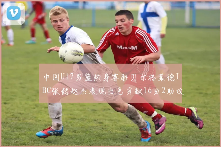 中国U17男篮热身赛胜贝尔格莱德IBC张懿赵杰表现出色贡献16分2助攻2抢断