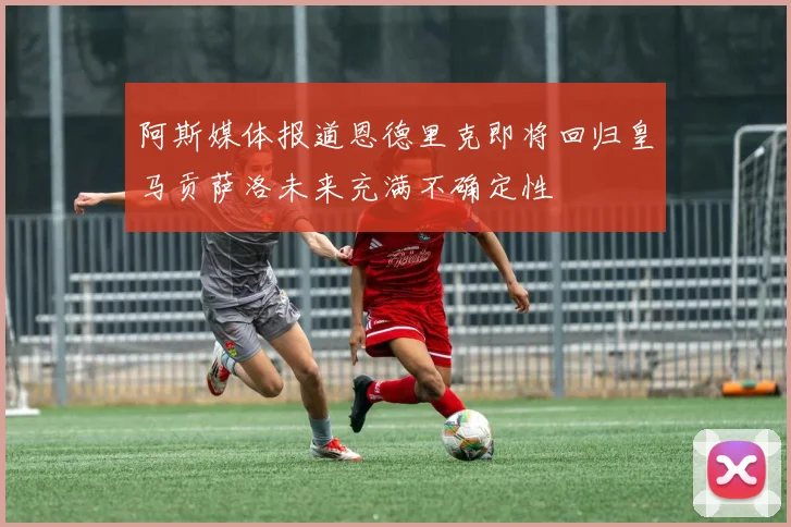阿斯媒体报道恩德里克即将回归皇马贡萨洛未来充满不确定性