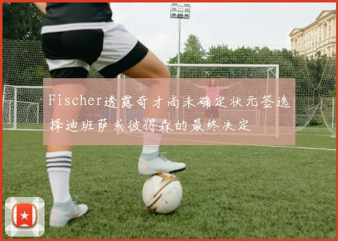 Fischer透露奇才尚未确定状元签选择迪班萨或彼得森的最终决定